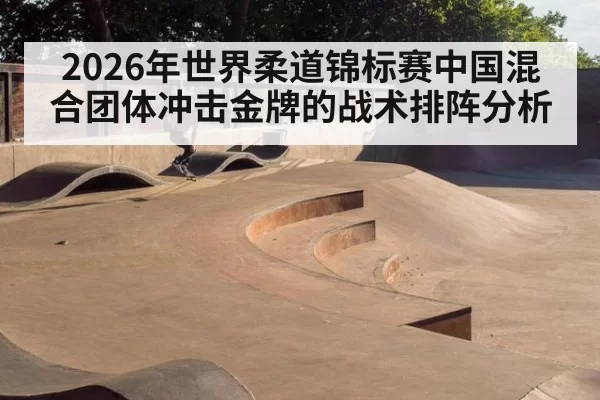 2026年世界柔道锦标赛中国混合团体冲击金牌的战术排阵分析